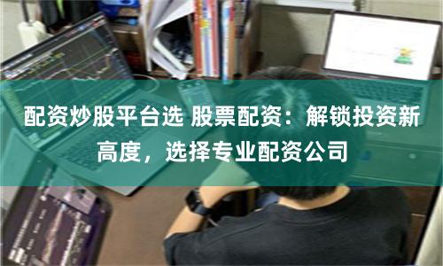 配资炒股平台选 股票配资：解锁投资新高度，选择专业配资公司