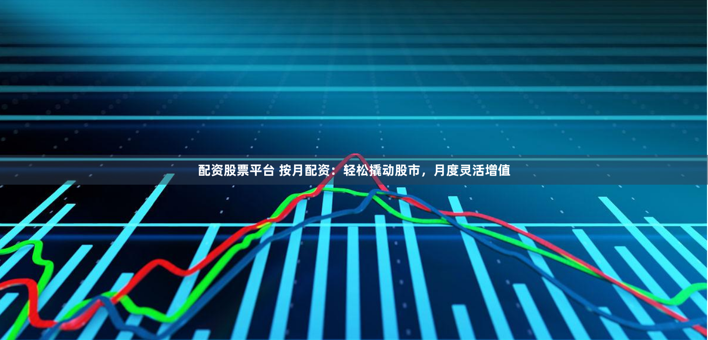 配资股票平台 按月配资：轻松撬动股市，月度灵活增值