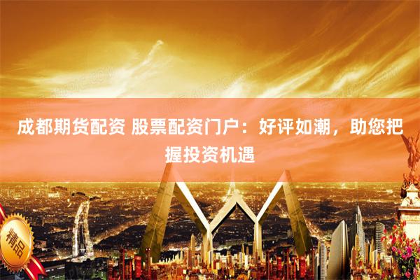 成都期货配资 股票配资门户：好评如潮，助您把握投资机遇