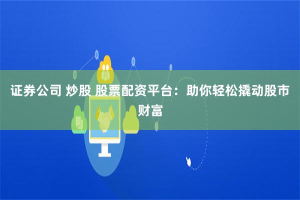 证券公司 炒股 股票配资平台：助你轻松撬动股市财富