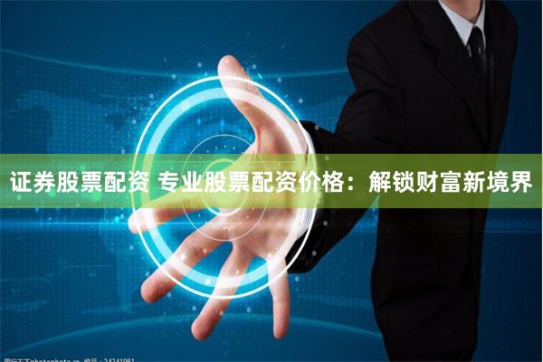 证券股票配资 专业股票配资价格：解锁财富新境界