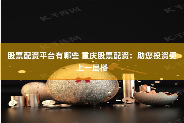 股票配资平台有哪些 重庆股票配资：助您投资更上一层楼