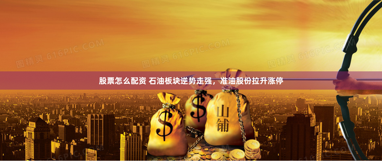 股票怎么配资 石油板块逆势走强，准油股份拉升涨停