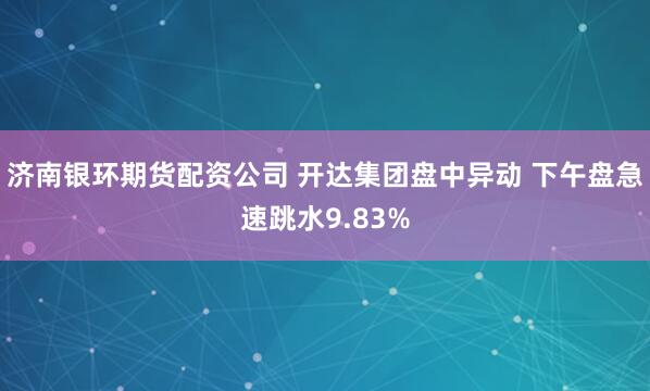 济南银环期货配资公司 开达集团盘中异动 下午盘急速跳水9.83%