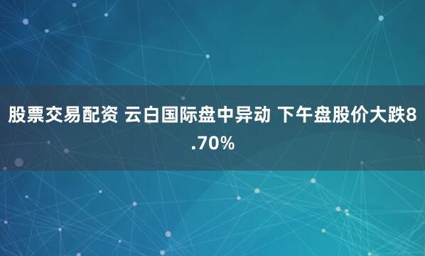 股票交易配资 云白国际盘中异动 下午盘股价大跌8.70%