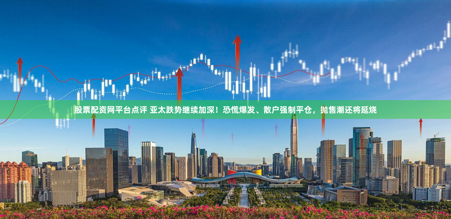 股票配资网平台点评 亚太跌势继续加深！恐慌爆发、散户强制平仓，抛售潮还将延烧
