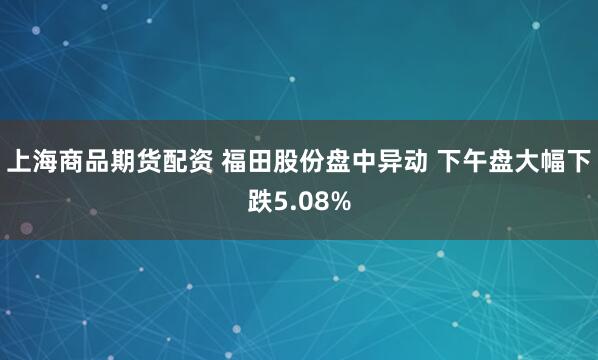 上海商品期货配资 福田股份盘中异动 下午盘大幅下跌5.08%