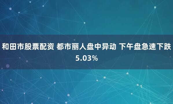 和田市股票配资 都市丽人盘中异动 下午盘急速下跌5.03%
