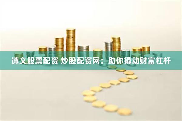 遵义股票配资 炒股配资网：助你撬动财富杠杆