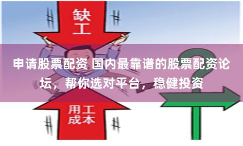 申请股票配资 国内最靠谱的股票配资论坛，帮你选对平台，稳健投资