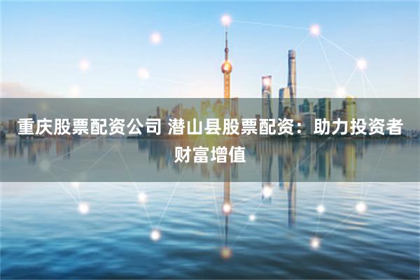重庆股票配资公司 潜山县股票配资：助力投资者财富增值