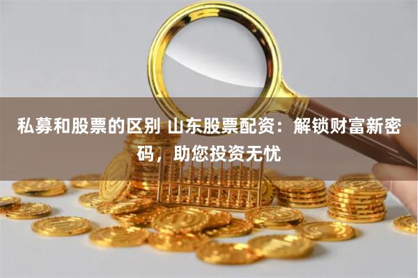 私募和股票的区别 山东股票配资：解锁财富新密码，助您投资无忧