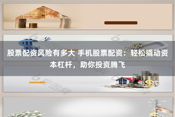股票配资风险有多大 手机股票配资：轻松撬动资本杠杆，助你投资腾飞