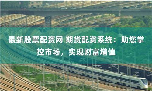 最新股票配资网 期货配资系统：助您掌控市场，实现财富增值