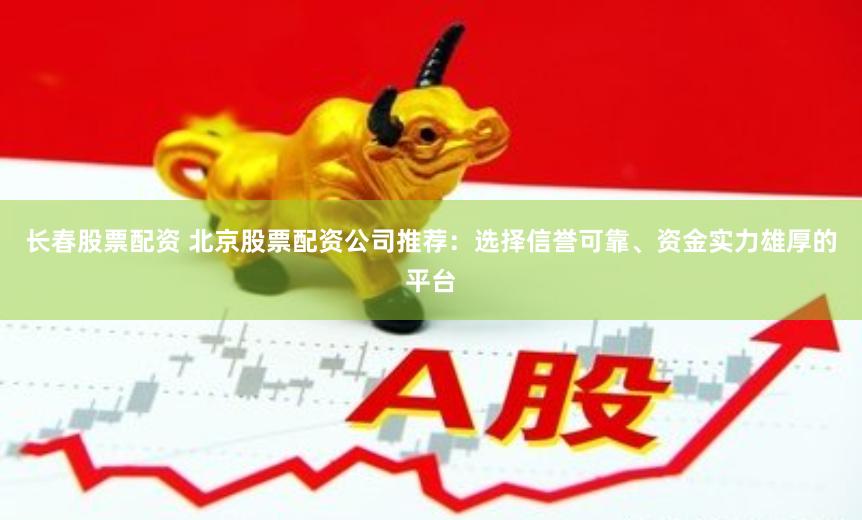 长春股票配资 北京股票配资公司推荐：选择信誉可靠、资金实力雄厚的平台