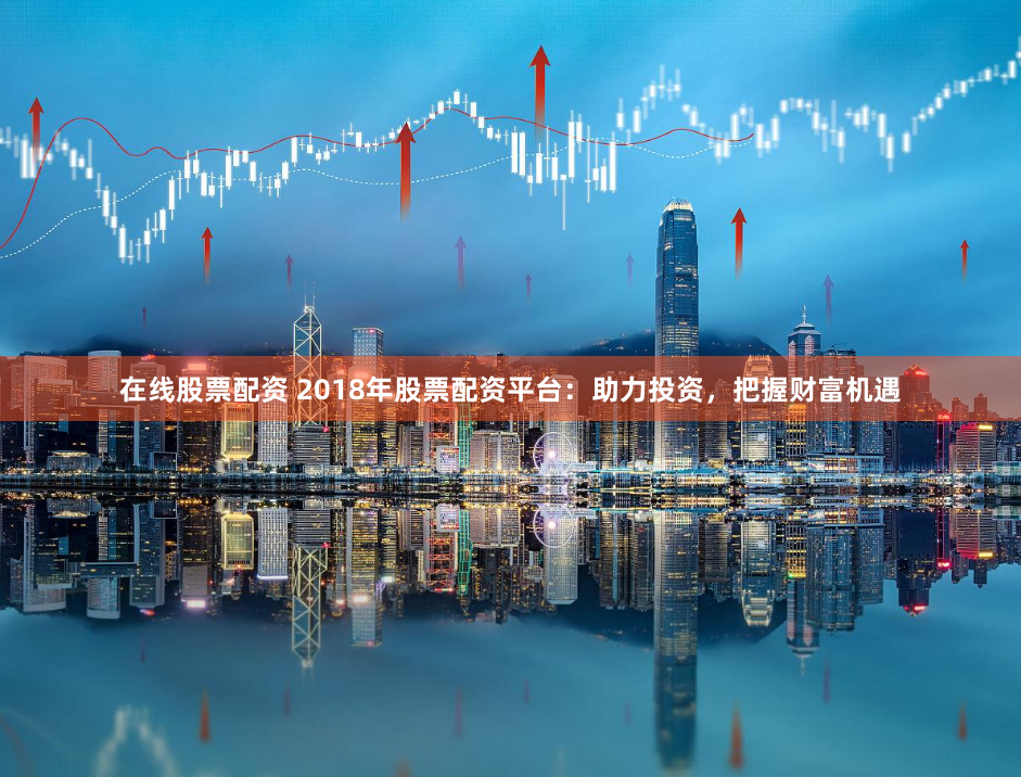 在线股票配资 2018年股票配资平台：助力投资，把握财富机遇