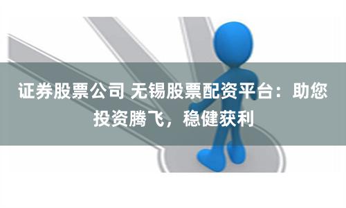 证券股票公司 无锡股票配资平台：助您投资腾飞，稳健获利