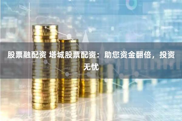 股票融配资 塔城股票配资：助您资金翻倍，投资无忧