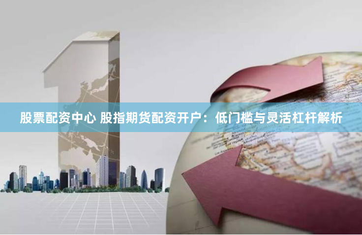 股票配资中心 股指期货配资开户：低门槛与灵活杠杆解析