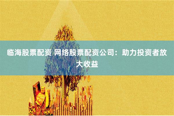 临海股票配资 网络股票配资公司：助力投资者放大收益