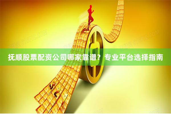 抚顺股票配资公司哪家靠谱？专业平台选择指南