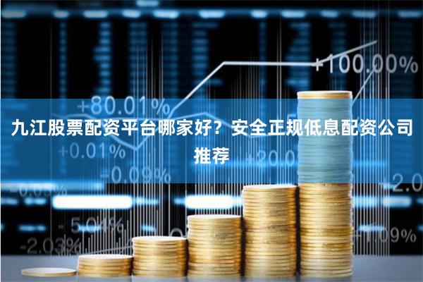 九江股票配资平台哪家好？安全正规低息配资公司推荐