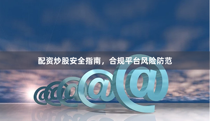配资炒股安全指南，合规平台风险防范
