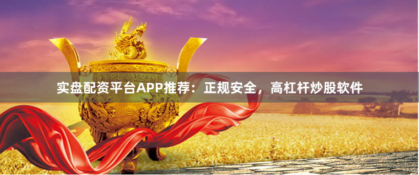 实盘配资平台APP推荐：正规安全，高杠杆炒股软件